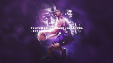 壹号娱乐官网-女子个人全能赛创佳绩，中国选手尽显实力，女子个人全能赛项目