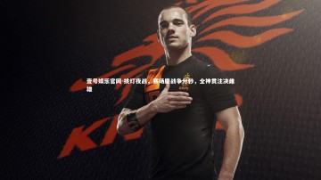 壹号娱乐官网-挑灯夜战，赛场鏖战争分秒，全神贯注决雌雄