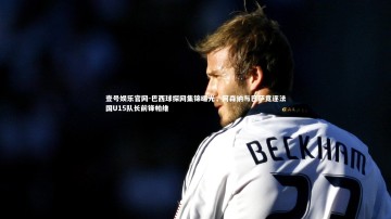 壹号娱乐官网-巴西球探网集锦曝光，阿森纳与巴萨竞逐法国U15队长前锋帕维