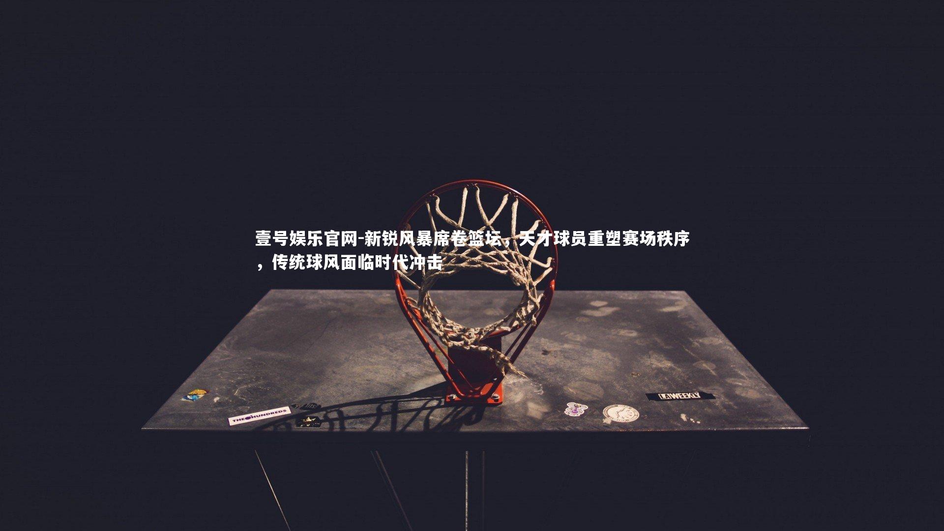 新锐风暴席卷篮坛,天才球员重塑赛场秩序,传统球风面临时代冲击